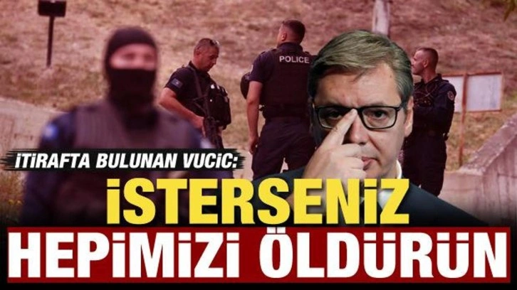 Sırbistan Cumhurbaşkanı Vucic itiraf etti: İsterseniz hepimizi öldürün